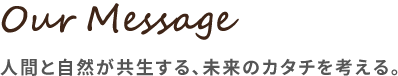Our Message 人間と自然が共生する、未来のカタチを考える。